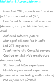 Highlights & Accomplishments

 Launched 20+ products and services (addressable market of $2B)
 Conducted business in 28 countries (Americas, Europe, Middle East, and Asia)
 Authored software patents
 Managed offshore lab in India
 Led 275 engineers
 Taught university CompSci courses
 Chaired an IBM-wide architecture standards body
 Start-up and M&A experience
 Quality improvement experience (pioneered a new testing methodology)
 P&L experience ($90M) 